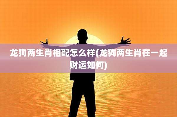 龙狗两生肖相配怎么样(龙狗两生肖在一起财运如何)