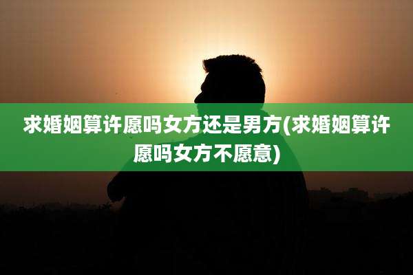 求婚姻算许愿吗女方还是男方(求婚姻算许愿吗女方不愿意)