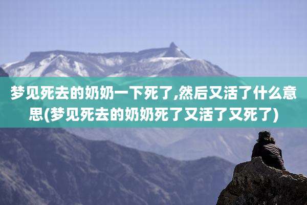 梦见死去的奶奶一下死了,然后又活了什么意思(梦见死去的奶奶死了又活了又死了)