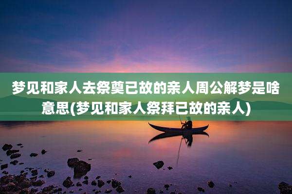 梦见和家人去祭奠已故的亲人周公解梦是啥意思(梦见和家人祭拜已故的亲人)