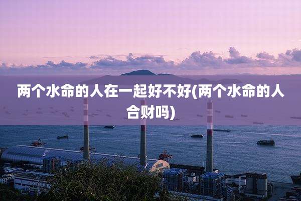 两个水命的人在一起好不好(两个水命的人合财吗)