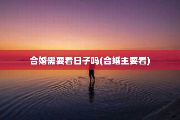 合婚需要看日子吗(合婚主要看)