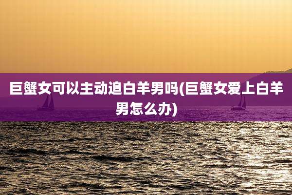 巨蟹女可以主动追白羊男吗(巨蟹女爱上白羊男怎么办)