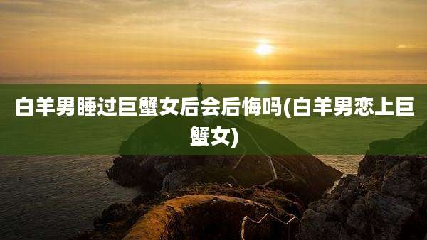 白羊男睡过巨蟹女后会后悔吗(白羊男恋上巨蟹女)