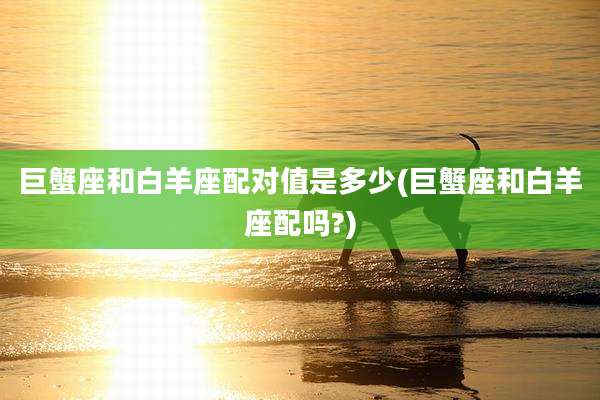 巨蟹座和白羊座配对值是多少(巨蟹座和白羊座配吗?)