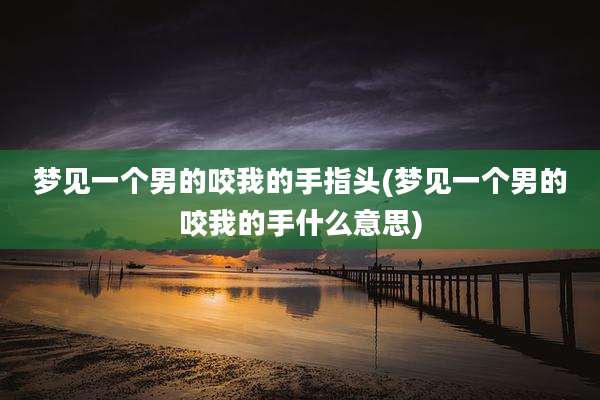 梦见一个男的咬我的手指头(梦见一个男的咬我的手什么意思)