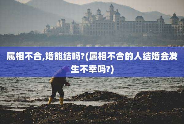 属相不合,婚能结吗?(属相不合的人结婚会发生不幸吗?)