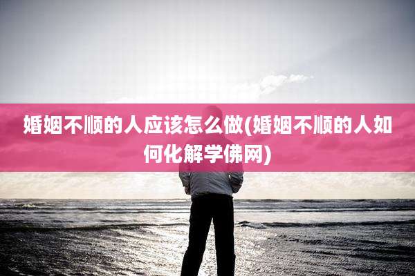 婚姻不顺的人应该怎么做(婚姻不顺的人如何化解学佛网)