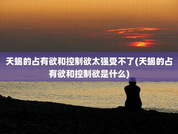 天蝎的占有欲和控制欲太强受不了(天蝎的占有欲和控制欲是什么)