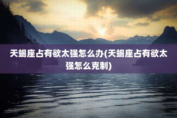天蝎座占有欲太强怎么办(天蝎座占有欲太强怎么克制)