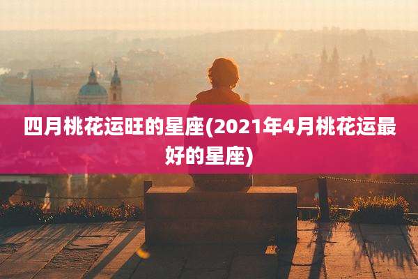 四月桃花运旺的星座(2021年4月桃花运最好的星座)