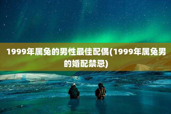 1999年属兔的男性最佳配偶(1999年属兔男的婚配禁忌)