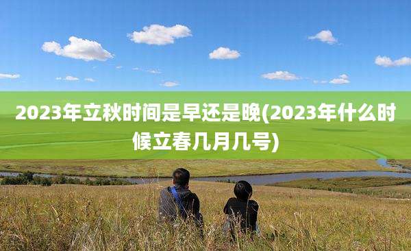2023年立秋时间是早还是晚(2023年什么时候立春几月几号)