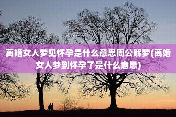 离婚女人梦见怀孕是什么意思周公解梦(离婚女人梦到怀孕了是什么意思)