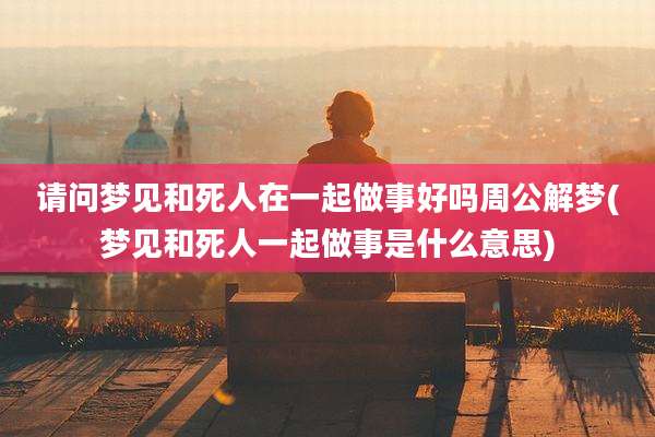 请问梦见和死人在一起做事好吗周公解梦(梦见和死人一起做事是什么意思)