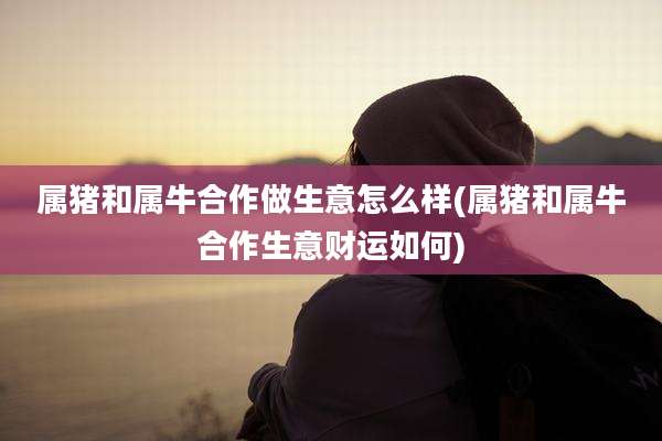 属猪和属牛合作做生意怎么样(属猪和属牛合作生意财运如何)