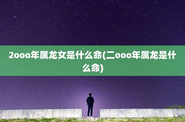 2ooo年属龙女是什么命(二ooo年属龙是什么命)