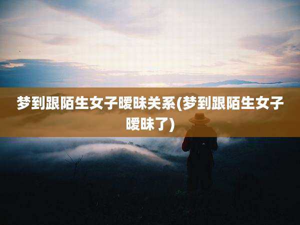 梦到跟陌生女子暧昧关系(梦到跟陌生女子暧昧了)