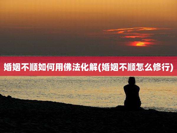 婚姻不顺如何用佛法化解(婚姻不顺怎么修行)