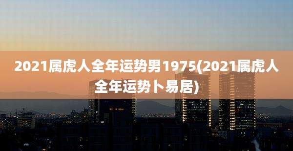 2021属虎人全年运势男1975(2021属虎人全年运势卜易居)