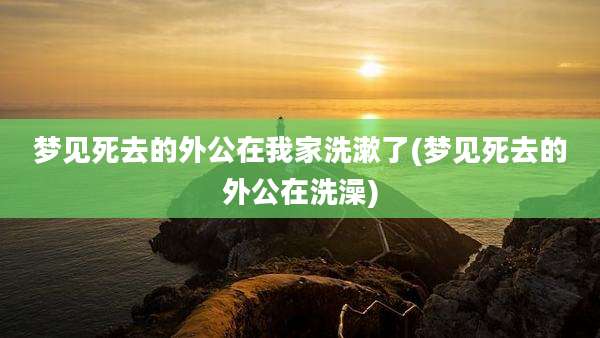 梦见死去的外公在我家洗漱了(梦见死去的外公在洗澡)