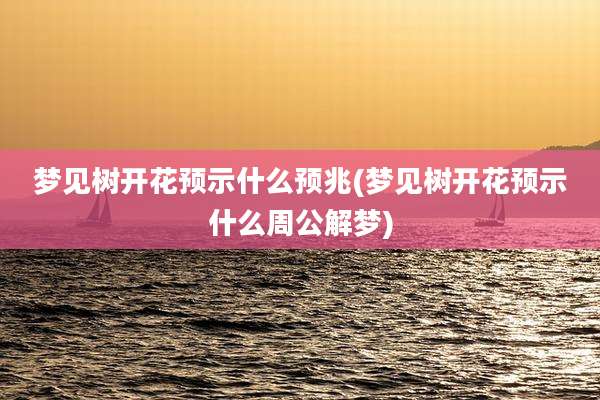 梦见树开花预示什么预兆(梦见树开花预示什么周公解梦)