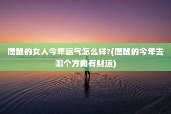 属鼠的女人今年运气怎么样?(属鼠的今年去哪个方向有财运)