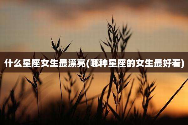 什么星座女生最漂亮(哪种星座的女生最好看)