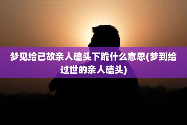 梦见给已故亲人磕头下跪什么意思(梦到给过世的亲人磕头)