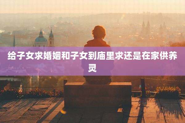给子女求婚姻和子女到庙里求还是在家供养灵