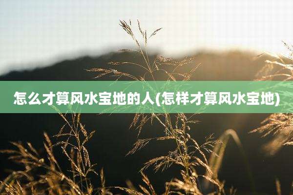 怎么才算风水宝地的人(怎样才算风水宝地)