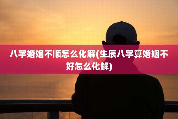 八字婚姻不顺怎么化解(生辰八字算婚姻不好怎么化解)