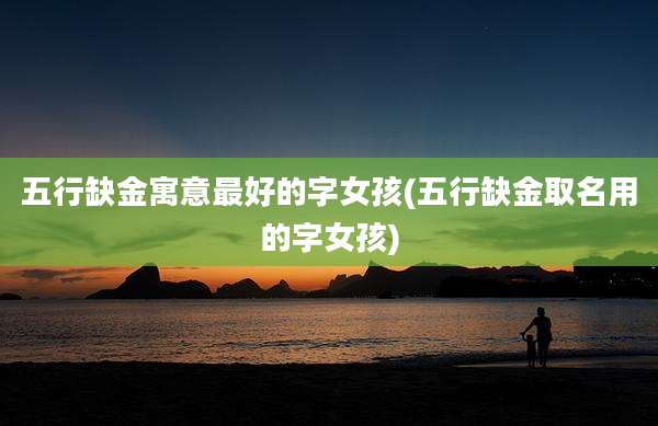 五行缺金寓意最好的字女孩(五行缺金取名用的字女孩)