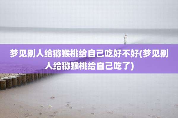 梦见别人给猕猴桃给自己吃好不好(梦见别人给猕猴桃给自己吃了)