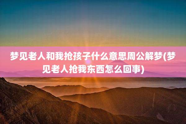 梦见老人和我抢孩子什么意思周公解梦(梦见老人抢我东西怎么回事)