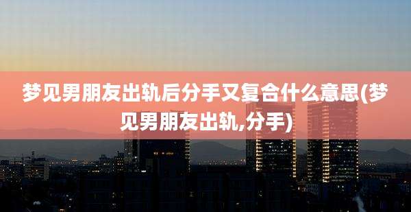 梦见男朋友出轨后分手又复合什么意思(梦见男朋友出轨,分手)