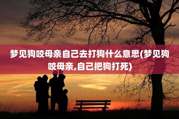 梦见狗咬母亲自己去打狗什么意思(梦见狗咬母亲,自己把狗打死)