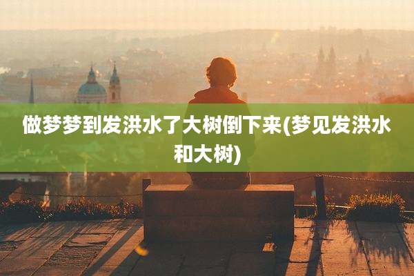 做梦梦到发洪水了大树倒下来(梦见发洪水和大树)