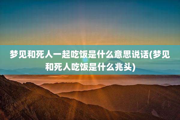 梦见和死人一起吃饭是什么意思说话(梦见和死人吃饭是什么兆头)
