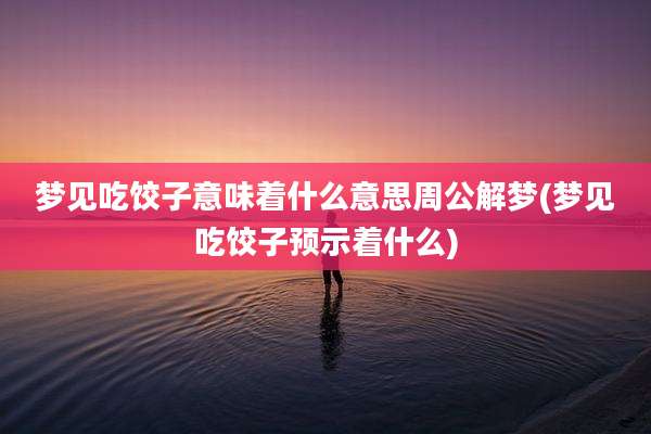 梦见吃饺子意味着什么意思周公解梦(梦见吃饺子预示着什么)