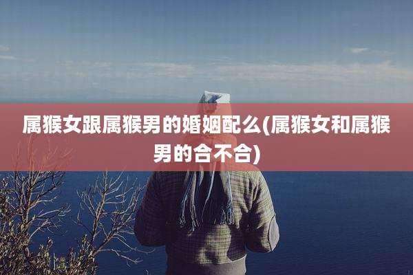 属猴女跟属猴男的婚姻配么(属猴女和属猴男的合不合)