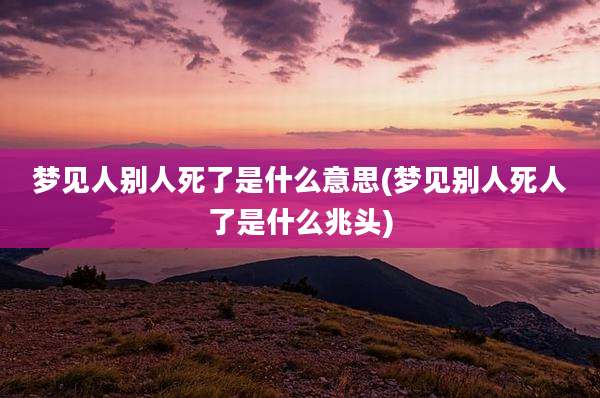梦见人别人死了是什么意思(梦见别人死人了是什么兆头)