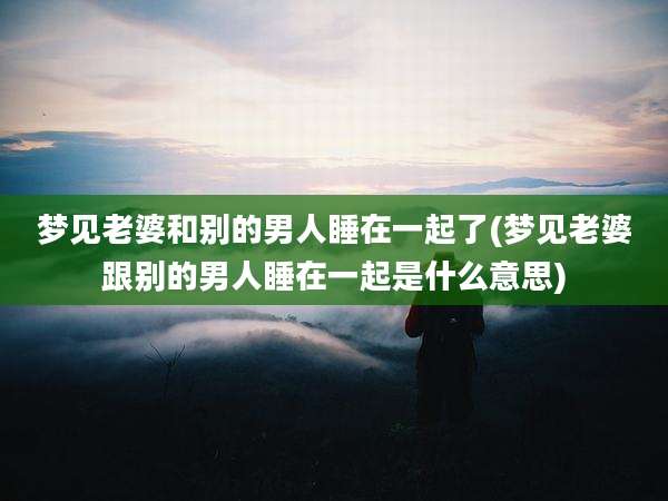 梦见老婆和别的男人睡在一起了(梦见老婆跟别的男人睡在一起是什么意思)