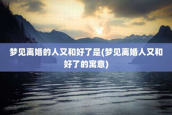 梦见离婚的人又和好了是(梦见离婚人又和好了的寓意)