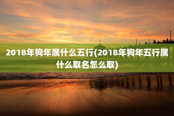 2018年狗年属什么五行(2018年狗年五行属什么取名怎么取)