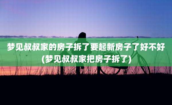 梦见叔叔家的房子拆了要起新房子了好不好(梦见叔叔家把房子拆了)