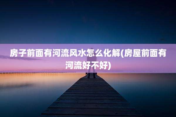 房子前面有河流风水怎么化解(房屋前面有河流好不好)