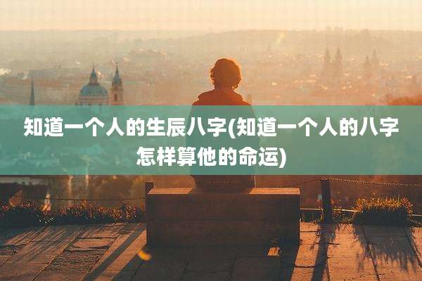 知道一个人的生辰八字(知道一个人的八字怎样算他的命运)