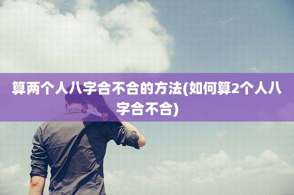 算两个人八字合不合的方法(如何算2个人八字合不合)