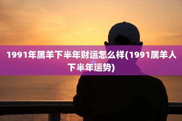 1991年属羊下半年财运怎么样(1991属羊人下半年运势)